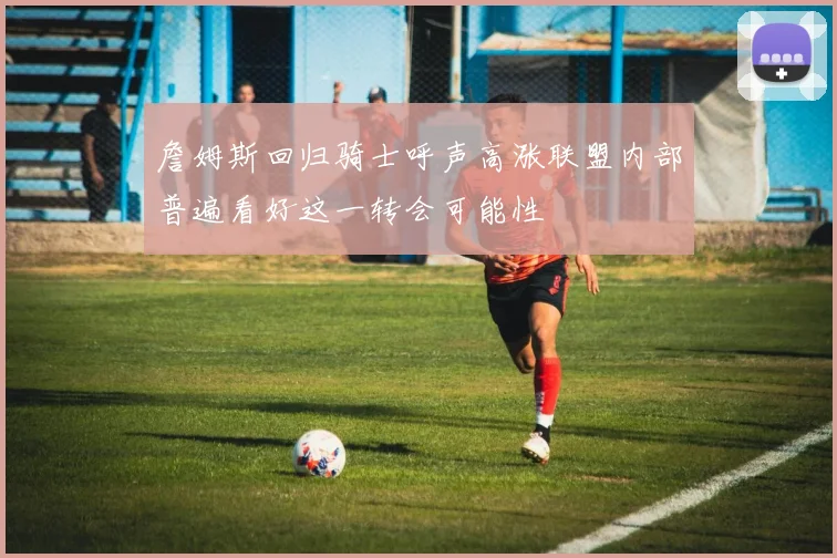 詹姆斯回归骑士呼声高涨联盟内部普遍看好这一转会可能性