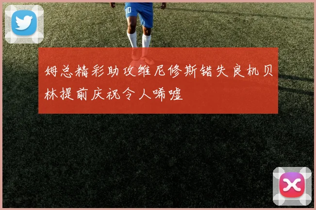姆总精彩助攻维尼修斯错失良机贝林提前庆祝令人唏嘘
