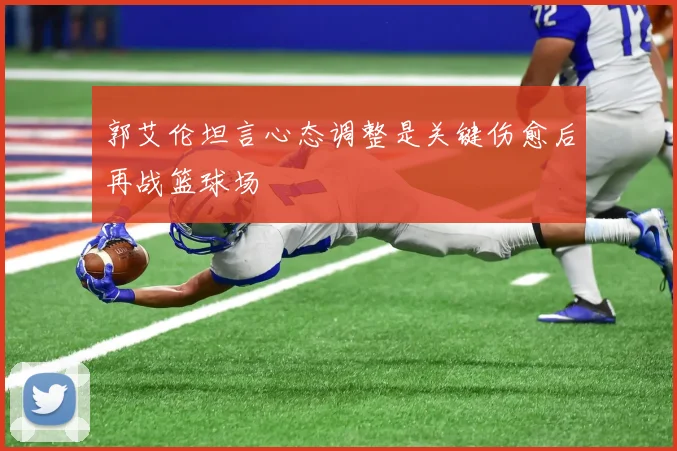 郭艾伦坦言心态调整是关键伤愈后再战篮球场