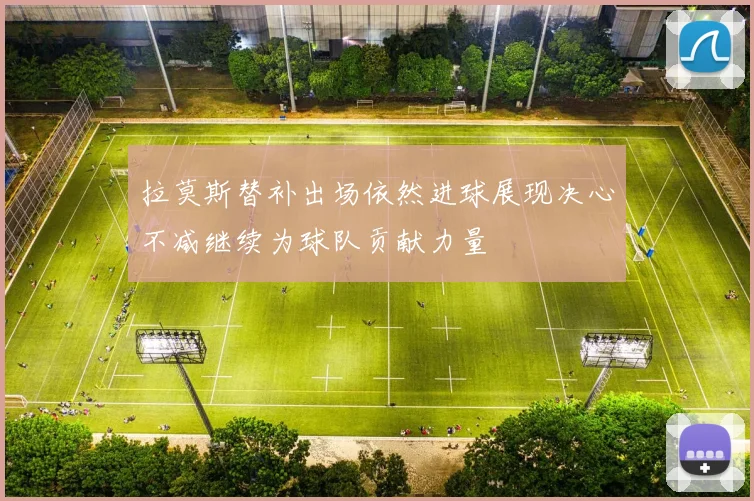 拉莫斯替补出场依然进球展现决心不减继续为球队贡献力量