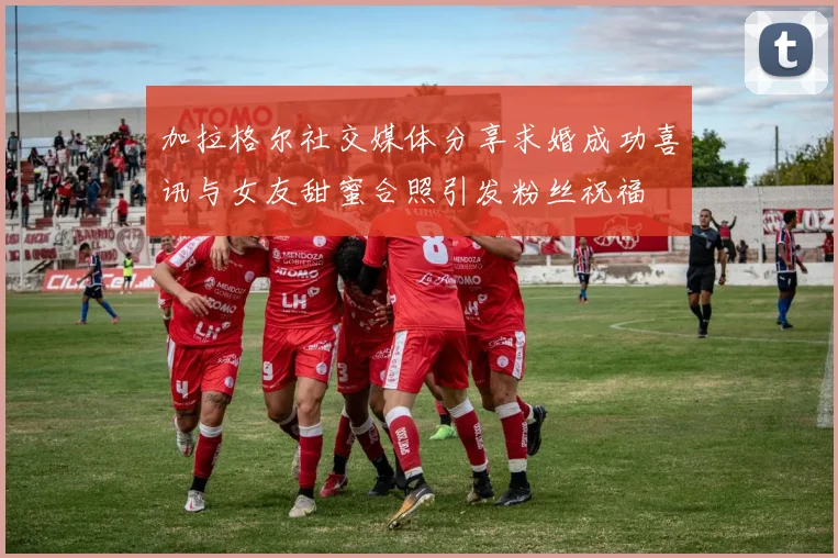 加拉格尔社交媒体分享求婚成功喜讯与女友甜蜜合照引发粉丝祝福