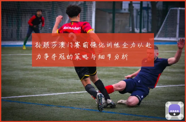 孙颖莎澳门赛前强化训练全力以赴力争夺冠的策略与细节分析