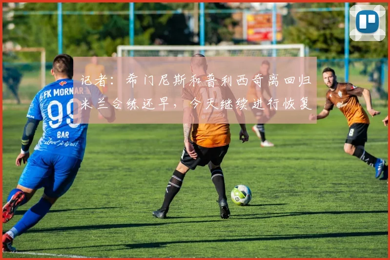记者：希门尼斯和普利西奇离回归米兰合练还早，今天继续进行恢复