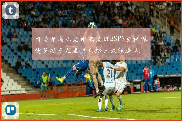 内马尔离队后谁能接班ESPN分析佩德罗安东尼里沙利松三大候选人