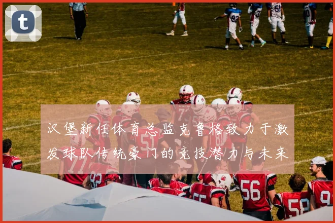 汉堡新任体育总监克鲁格致力于激发球队传统豪门的竞技潜力与未来发展