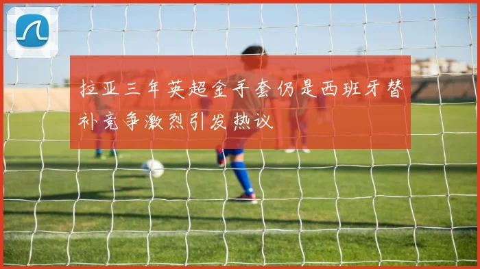 拉亚三年英超金手套仍是西班牙替补竞争激烈引发热议