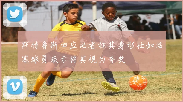 斯特鲁斯回应记者称其身形壮如活塞球员表示将其视为夸奖