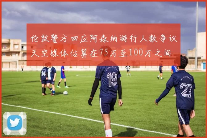 伦敦警方回应阿森纳游行人数争议天空媒体估算在75万至100万之间