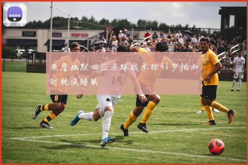 老詹幽默回应点球战术称41岁怕加时耽误睡眠