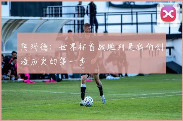 阿玛德：世界杯首战胜利是我们创造历史的第一步