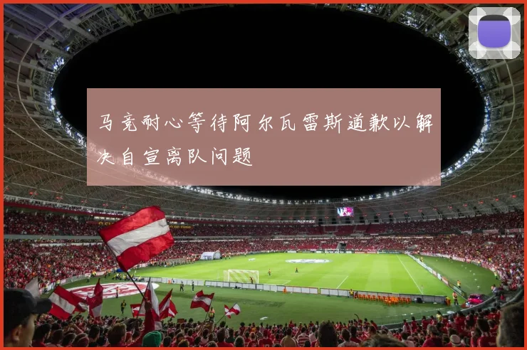 马竞耐心等待阿尔瓦雷斯道歉以解决自宣离队问题