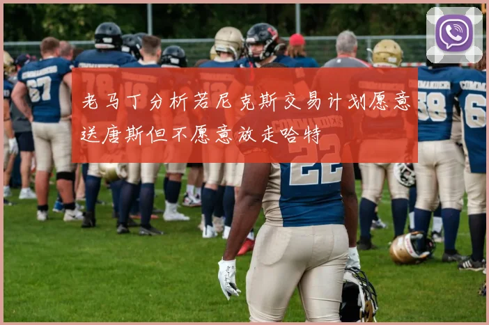 老马丁分析若尼克斯交易计划愿意送唐斯但不愿意放走哈特