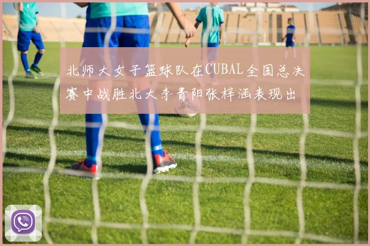 北师大女子篮球队在CUBAL全国总决赛中战胜北大李青阳张梓涵表现出色助力胜利
