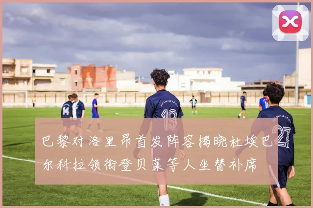 巴黎对洛里昂首发阵容揭晓杜埃巴尔科拉领衔登贝莱等人坐替补席
