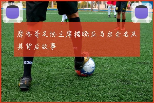 摩洛哥足协主席揭晓亚马尔全名及其背后故事