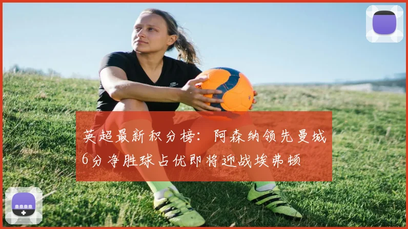 英超最新积分榜：阿森纳领先曼城6分净胜球占优即将迎战埃弗顿