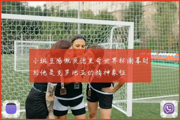 小豌豆感慨莫德里奇世界杯谢幕时刻他是克罗地亚的精神象征