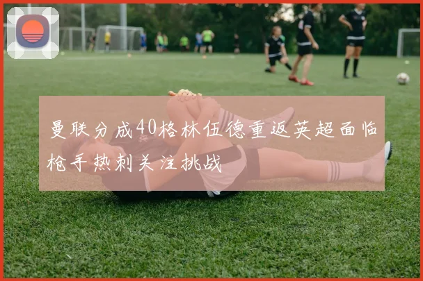 曼联分成40格林伍德重返英超面临枪手热刺关注挑战