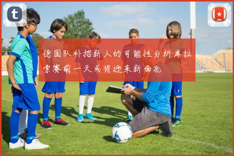 德国队补招新人的可能性分析库拉索赛前一天或将迎来新面孔