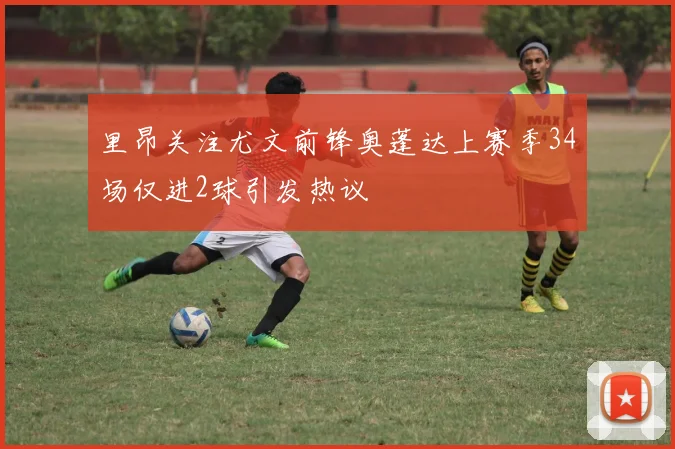 里昂关注尤文前锋奥蓬达上赛季34场仅进2球引发热议