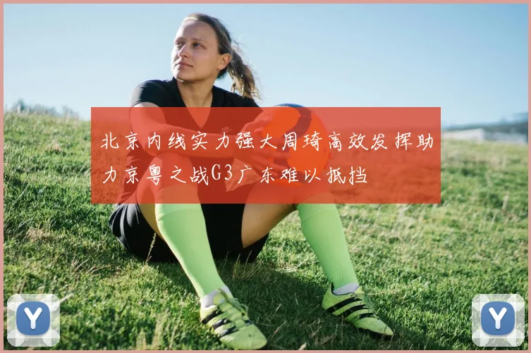 北京内线实力强大周琦高效发挥助力京粤之战G3广东难以抵挡