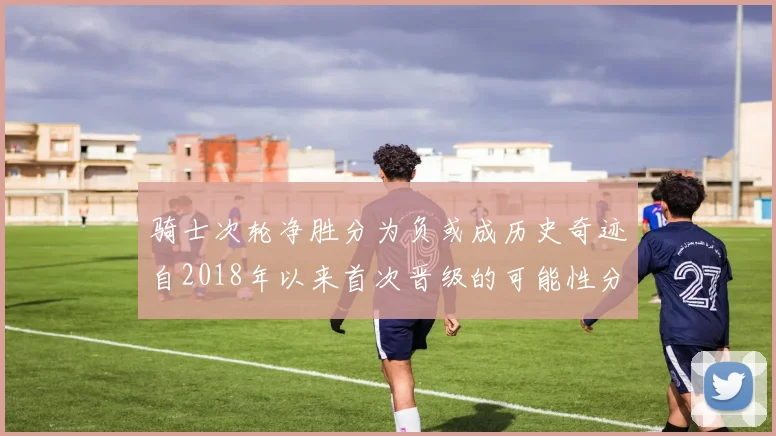 骑士次轮净胜分为负或成历史奇迹自2018年以来首次晋级的可能性分析