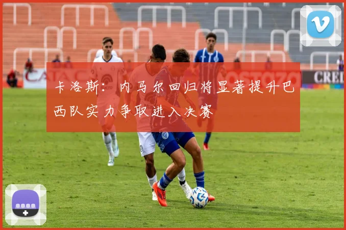 卡洛斯：内马尔回归将显著提升巴西队实力争取进入决赛