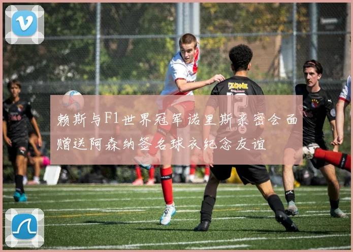 赖斯与F1世界冠军诺里斯亲密会面赠送阿森纳签名球衣纪念友谊